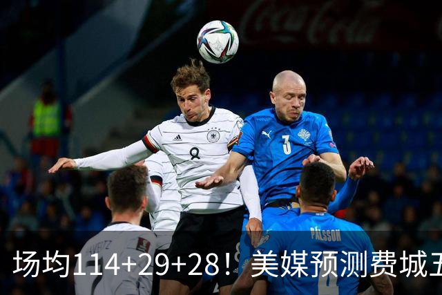 场均114+29+28！美媒预测费城五巨数据太恐怖 41岁詹皇场均30分钟？