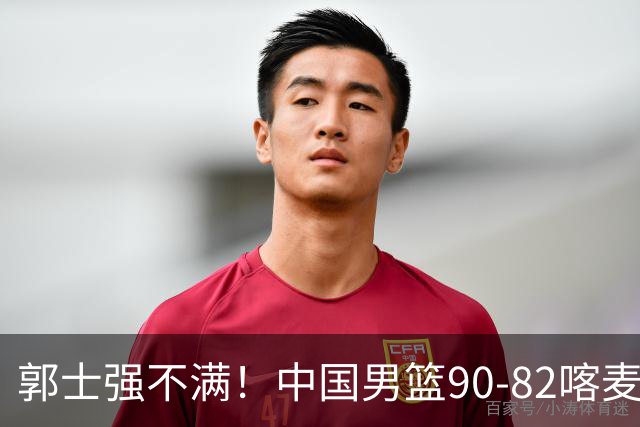 郭士强不满！中国男篮90-82喀麦隆！球员评分：2人满分，3人糟糕!