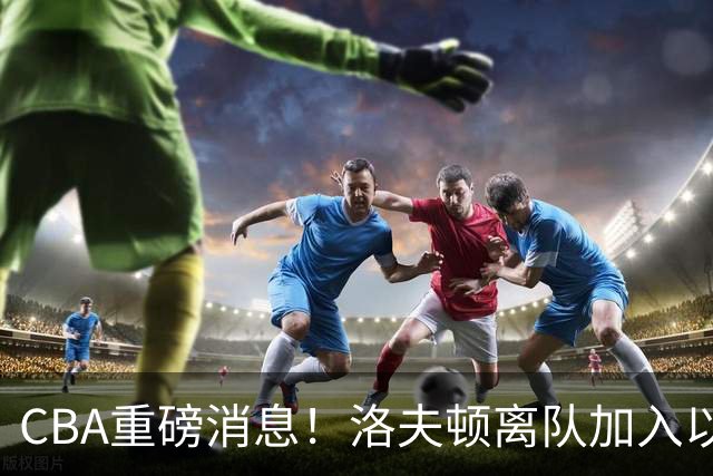 CBA重磅消息！洛夫顿离队加入以色列联赛，奎因加入俄罗斯联赛，杰曼加入以色列球队，孙铭徽少林寺修炼
